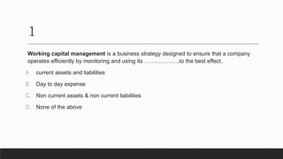 1
Working capital management is a business strategy designed to ensure that a company
operates efficiently by monitoring and using its ……………….to the best effect.
A. current assets and liabilities
B. Day to day expense
C. Non current assets & non current liabilities
D. None of the above
 