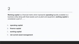 2
Working capital is a financial metric which represents operating liquidity available to a
business entity along with fixed assets such as plant and equipment, working capital is
considered a part of ……
A. operating capital
B. finance capital
C. working capital
D. net current asset management
 