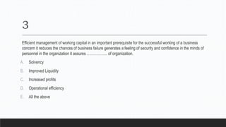 3
Efficient management of working capital in an important prerequisite for the successful working of a business
concern it reduces the chances of business failure generates a feeling of security and confidence in the minds of
personnel in the organization it assures …………….. of organization.
A. Solvency
B. Improved Liquidity
C. Increased profits
D. Operational efficiency
E. All the above
 