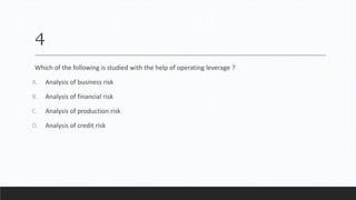 4
Which of the following is studied with the help of operating leverage ?
A. Analysis of business risk
B. Analysis of financial risk
C. Analysis of production risk
D. Analysis of credit risk
 