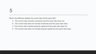 5
•What is the difference between the current ratio and the quick ratio?
A. The current ratio includes inventories and the quick ratio does not.
B. The current ratio does not include inventories and the quick ratio does.
C. The current ratio includes physical capital and the quick ratio does not.
D. The current ratio does not include physical capital and the quick ratio does.
 