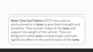 Nylon Tyre Cord Fabrics (NTCF) are used as
reinforcements in tyres to give them strength and
durability. They provide shape to the tyres and
support the weight of the vehicle. They are
designed to keep tyres running longer and have
significant effect on the performance of the tyres.
 