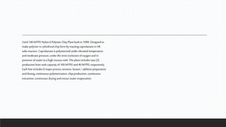 Used 140 MTPD Nylon 6 Polymer Chip Plant built in 1999. Designed to
make polymer in cylindrical chip form byreacting caprolactam in VK
tube reactors. Caprolactam is polymerized under elevated temperature
andmoderate pressure, under the strict exclusion ofoxygen andin
presence of water toa high viscous melt. The plant includes two(2)
production lines with capacity of100 MTPD and40 MTPD,respectively.
Each line includes 6 majorprocess sections: lactam / additive preparation
anddosing, continuous polymerization, chip production, continuous
extraction, continuous drying and extract water evaporation.
 