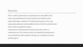 Polymerisation:
Nylon is made by polymerisation of caprolactam with certain additives like
amino acids and dicarboxylic acid salts and certain heat stabiliser such as
copper based organic compounds. The polymerisation process involves ring
opening polycondensation and polyaddition reactions. All the three polymerisation
reaction steps are equilibrium reactions.
A typical process of polymerisation of nylon can be either a batch or a
continuous process. The continuous process, developed after the batch process
was commercialised, offers simplicity of design, ease of operation and control
and high capacity.
 