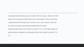 An optimal polymerisation process would involve two stages, wherein, the first
stage involves pressure at high initial water concentration. In the second stage
a rapid transition from high water content to a low water content is achieved
by release of pressure and subsequent application of vacuum.
Industrial grade nylon-6 with relative viscosity 3.2 to 3.5 has higher degree of
polymerisation compared to textile grade nylon-6 with relative viscosity 2.2 to
2.6.
 