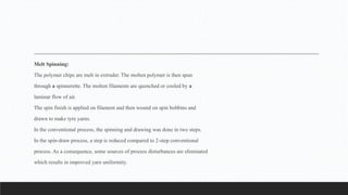 Melt Spinning:
The polymer chips are melt in extruder. The molten polymer is then spun
through a spinnerette. The molten filaments are quenched or cooled by a
laminar flow of air.
The spin finish is applied on filament and then wound on spin bobbins and
drawn to make tyre yarns.
In the conventional process, the spinning and drawing was done in two steps.
In the spin-draw process, a step is reduced compared to 2-step conventional
process. As a consequence, some sources of process disturbances are eliminated
which results in improved yarn uniformity.
 