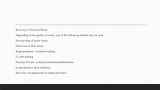 Recovery of Nylon-6 Waste:
Depending on the quality of waste, any of the following method may be used
for recycling of nylon waste.
Direct use of fibre waste
Regrannulation- i) without melting
ii) with melting.
Polymer Powder- i) deploymerisationandfilteration
ii) precipitation from solutions
Recovery of caprolactam by deploymerisatio
 