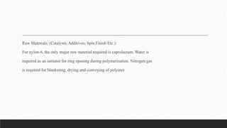 Raw Materials, (Catalysts, Additives, Spin Finish Etc.):
For nylon-6, the only major raw material required is caprolactam. Water is
required as an initiator for ring opening during polymerisation. Nitrogen gas
is required for blanketing, drying and conveying of polymer.
 