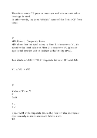Therefore, more CF goes to investors and less to taxes when
leverage is used.
In other words, the debt “shields” some of the firm’s CF from
taxes.
13
MM Result: Corporate Taxes
MM show that the total value to Firm L’s investors (VL )is
equal to the total value to Firm U’s investor (VU )plus an
additional amount due to interest deductibility (t*D).
Tax shield of debt= t*D, t=corporate tax rate, D=total debt
VL = VU + t*D
14
Value of Firm, V
0
Debt
VL
VU
Under MM with corporate taxes, the firm’s value increases
continuously as more and more debt is used.
TD
 