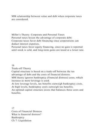 MM relationship between value and debt when corporate taxes
are considered.
Miller’s Theory: Corporate and Personal Taxes
Personal taxes lessen the advantage of corporate debt:
Corporate taxes favor debt financing since corporations can
deduct interest expenses.
Personal taxes favor equity financing, since no gain is reported
until stock is sold, and long-term gains are taxed at a lower rate.
16
Trade-off Theory
Capital structure is based on a trade-off between the tax
advantage of debt and the costs of financial distress.
MM theory ignores bankruptcy (financial distress) costs, which
increase as more leverage is used.
At low leverage levels, tax benefits outweigh bankruptcy costs.
At high levels, bankruptcy costs outweigh tax benefits.
An optimal capital structure exists that balances these costs and
benefits.
17
Costs of Financial Distress
What is financial distress?
Bankruptcy
Ch 7: Liquidation
 