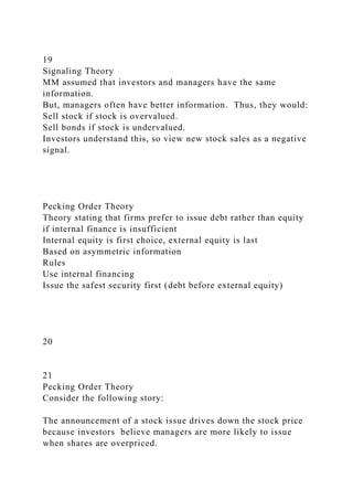 19
Signaling Theory
MM assumed that investors and managers have the same
information.
But, managers often have better information. Thus, they would:
Sell stock if stock is overvalued.
Sell bonds if stock is undervalued.
Investors understand this, so view new stock sales as a negative
signal.
Pecking Order Theory
Theory stating that firms prefer to issue debt rather than equity
if internal finance is insufficient
Internal equity is first choice, external equity is last
Based on asymmetric information
Rules
Use internal financing
Issue the safest security first (debt before external equity)
20
21
Pecking Order Theory
Consider the following story:
The announcement of a stock issue drives down the stock price
because investors believe managers are more likely to issue
when shares are overpriced.
 