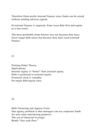 Therefore firms prefer internal finance since funds can be raised
without sending adverse signals.
If external finance is required, firms issue debt first and equity
as a last resort.
The most profitable firms borrow less not because they have
lower target debt ratios but because they don't need external
finance.
21
Pecking Order Theory
Implications
Internal equity is “better” than external equity
Debt is preferred to external equity
Financial slack is valuable
No target debt/equity ratio
22
Debt Financing and Agency Costs
One agency problem is that managers can use corporate funds
for non-value maximizing purposes.
The use of financial leverage:
Bonds “free cash flow.”
 
