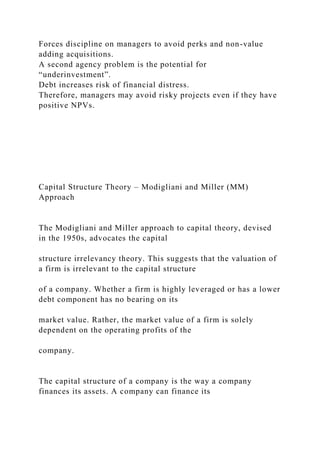 Forces discipline on managers to avoid perks and non-value
adding acquisitions.
A second agency problem is the potential for
“underinvestment”.
Debt increases risk of financial distress.
Therefore, managers may avoid risky projects even if they have
positive NPVs.
Capital Structure Theory – Modigliani and Miller (MM)
Approach
The Modigliani and Miller approach to capital theory, devised
in the 1950s, advocates the capital
structure irrelevancy theory. This suggests that the valuation of
a firm is irrelevant to the capital structure
of a company. Whether a firm is highly leveraged or has a lower
debt component has no bearing on its
market value. Rather, the market value of a firm is solely
dependent on the operating profits of the
company.
The capital structure of a company is the way a company
finances its assets. A company can finance its
 