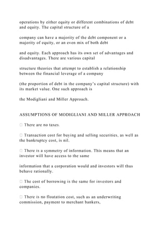 operations by either equity or different combinations of debt
and equity. The capital structure of a
company can have a majority of the debt component or a
majority of equity, or an even mix of both debt
and equity. Each approach has its own set of advantages and
disadvantages. There are various capital
structure theories that attempt to establish a relationship
between the financial leverage of a company
(the proportion of debt in the company’s capital structure) with
its market value. One such approach is
the Modigliani and Miller Approach.
ASSUMPTIONS OF MODIGLIANI AND MILLER APPROACH
the bankruptcy cost, is nil.
symmetry of information. This means that an
investor will have access to the same
information that a corporation would and investors will thus
behave rationally.
companies.
n cost, such as an underwriting
commission, payment to merchant bankers,
 