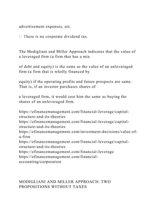 advertisement expenses, etc.
The Modigliani and Miller Approach indicates that the value of
a leveraged firm (a firm that has a mix
of debt and equity) is the same as the value of an unleveraged
firm (a firm that is wholly financed by
equity) if the operating profits and future prospects are same.
That is, if an investor purchases shares of
a leveraged firm, it would cost him the same as buying the
shares of an unleveraged firm.
https://efinancemanagement.com/financial-leverage/capital-
structure-and-its-theories
https://efinancemanagement.com/financial-leverage/capital-
structure-and-its-theories
https://efinancemanagement.com/investment-decisions/value-of-
a-firm
https://efinancemanagement.com/financial-leverage/capital-
structure-and-its-theories
https://efinancemanagement.com/financial-leverage
https://efinancemanagement.com/financial-
accounting/corporation
MODIGLIANI AND MILLER APPROACH: TWO
PROPOSITIONS WITHOUT TAXES
 