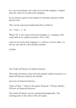 In a tax environment, the value of a levered company is higher
than the value of an unlevered company
by an amount equal to the product of absolute amount of debt
and tax rate.
This can be expressed mathematically as follows:
VL = VUL + t × D
Where VL is the value of levered company i.e. company with
some debt in its capital structure, VUL is the
value of an un-levered company i.e. with no or lower debt, t is
the tax rate and D is the absolute amount
of debt.
The Trade-off theory of capital structure
The trade-off theory states that the optimal capital structure is a
trade-off between interest tax shields
and cost of financial distress:
Value of firm = Value if all-equity financed + PV(tax shield) -
PV(cost of financial distress)
The trade-off theory can be summarized graphically. The
starting point is the value of the all-equity
 