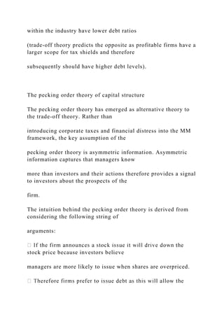 within the industry have lower debt ratios
(trade-off theory predicts the opposite as profitable firms have a
larger scope for tax shields and therefore
subsequently should have higher debt levels).
The pecking order theory of capital structure
The pecking order theory has emerged as alternative theory to
the trade-off theory. Rather than
introducing corporate taxes and financial distress into the MM
framework, the key assumption of the
pecking order theory is asymmetric information. Asymmetric
information captures that managers know
more than investors and their actions therefore provides a signal
to investors about the prospects of the
firm.
The intuition behind the pecking order theory is derived from
considering the following string of
arguments:
stock price because investors believe
managers are more likely to issue when shares are overpriced.
 
