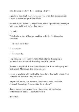 firm to raise funds without sending adverse
signals to the stock market. Moreover, even debt issues might
create information problems if the
probability of default is significant, since a pessimistic manager
will issue debt just before bad news
get out.
This leads to the following pecking order in the financing
decision:
1. Internal cash flow
2. Issue debt
3. Issue equity
The pecking order theory states that internal financing is
preferred over external financing, and if external
finance is required, firms should issue debt first and equity as a
last resort. Moreover, the pecking order
seems to explain why profitable firms have low debt ratios: This
happens not because they have low
target debt ratios, but because they do not need to obtain
external financing. Thus, unlike the trade-off
theory the pecking order theory is capable of explaining
differences in capital structures within
industries.
 
