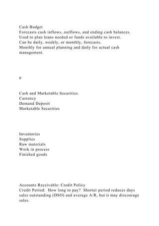 Cash Budget
Forecasts cash inflows, outflows, and ending cash balances.
Used to plan loans needed or funds available to invest.
Can be daily, weekly, or monthly, forecasts.
Monthly for annual planning and daily for actual cash
management.
6
Cash and Marketable Securities
Currency
Demand Deposit
Marketable Securities
Inventories
Supplies
Raw materials
Work in process
Finished goods
Accounts Receivable: Credit Policy
Credit Period: How long to pay? Shorter period reduces days
sales outstanding (DSO) and average A/R, but it may discourage
sales.
 
