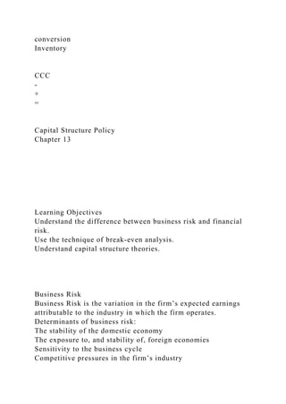 conversion
Inventory
CCC
-
+
=
Capital Structure Policy
Chapter 13
Learning Objectives
Understand the difference between business risk and financial
risk.
Use the technique of break-even analysis.
Understand capital structure theories.
Business Risk
Business Risk is the variation in the firm’s expected earnings
attributable to the industry in which the firm operates.
Determinants of business risk:
The stability of the domestic economy
The exposure to, and stability of, foreign economies
Sensitivity to the business cycle
Competitive pressures in the firm’s industry
 