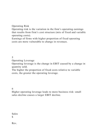 Operating Risk
Operating risk is the variation in the firm’s operating earnings
that results from firm’s cost structure (mix of fixed and variable
operating costs).
Earnings of firms with higher proportion of fixed operating
costs are more vulnerable to change in revenues.
5
Operating Leverage
Operating leverage is the change in EBIT caused by a change in
quantity sold.
The higher the proportion of fixed costs relative to variable
costs, the greater the operating leverage.
6
Higher operating leverage leads to more business risk: small
sales decline causes a larger EBIT decline.
Sales
$
Rev.
 