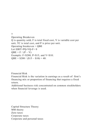 7
Operating Breakeven
Q is quantity sold, F is total fixed cost, V is variable cost per
unit, TC is total cost, and P is price per unit.
Operating breakeven = QBE
Let EBIT=PQ-VQ-F= 0
QBE = F / (P – V)
Example: F=$200, P=$15, and V=$10:
QBE = $200 / ($15 – $10) = 40.
Financial Risk
Financial Risk is the variation in earnings as a result of firm’s
financing mix or proportion of financing that requires a fixed
return.
Additional business risk concentrated on common stockholders
when financial leverage is used.
Capital Structure Theory
MM theory
Zero taxes
Corporate taxes
Corporate and personal taxes
 