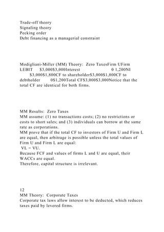 Trade-off theory
Signaling theory
Pecking order
Debt financing as a managerial constraint
Modigliani-Miller (MM) Theory: Zero TaxesFirm UFirm
LEBIT $3,000$3,000Interest 0 1,200NI
$3,000$1,800CF to shareholder$3,000$1,800CF to
debtholder 0$1,200Total CF$3,000$3,000Notice that the
total CF are identical for both firms.
MM Results: Zero Taxes
MM assume: (1) no transactions costs; (2) no restrictions or
costs to short sales; and (3) individuals can borrow at the same
rate as corporations.
MM prove that if the total CF to investors of Firm U and Firm L
are equal, then arbitrage is possible unless the total values of
Firm U and Firm L are equal:
VL = VU.
Because FCF and values of firms L and U are equal, their
WACCs are equal.
Therefore, capital structure is irrelevant.
12
MM Theory: Corporate Taxes
Corporate tax laws allow interest to be deducted, which reduces
taxes paid by levered firms.
 