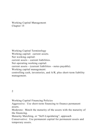 Working Capital Management
Chapter 15
Working Capital Terminology
Working capital: current assets.
Net working capital:
current assets - current liabilities.
Net operating working capital:
current assets - (current liabilities - notes payable).
Working capital management:
controlling cash, inventories, and A/R, plus short-term liability
management.
2
Working Capital Financing Policies
Aggressive: Use short-term financing to finance permanent
assets.
Moderate: Match the maturity of the assets with the maturity of
the financing.
Maturity Matching, or “Self-Liquidating”, approach
Conservative: Use permanent capital for permanent assets and
temporary assets.
 