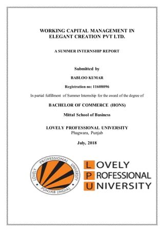 WORKING CAPITAL MANAGEMENT IN
ELEGANT CREATION PVT LTD.
A SUMMER INTERNSHIP REPORT
Submitted by
BABLOO KUMAR
Registration no: 11608096
In partial fulfillment of Summer Internship for the award of the degree of
BACHELOR OF COMMERCE (HONS)
Mittal School of Business
LOVELY PROFESSIONAL UNIVERSITY
Phagwara, Punjab
July, 2018
 