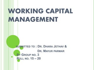 WORKING CAPITAL
MANAGEMENT
SUBMITTED TO : DR. DHARA JETHAV &
DR. MAYUR PARMAR
BY GROUP NO. 3
ROLL NO. 15 – 20
 