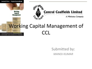 Working Capital Management of
             CCL

                Submitted by:
                 MANOJ KUMAR
 