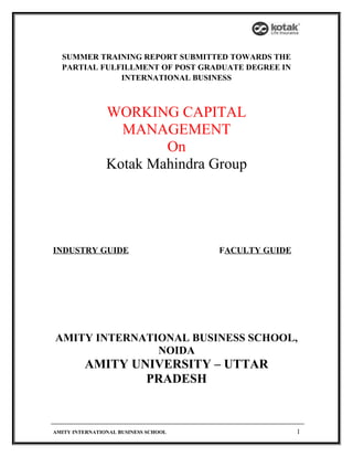 SUMMER TRAINING REPORT SUBMITTED TOWARDS THE
PARTIAL FULFILLMENT OF POST GRADUATE DEGREE IN
INTERNATIONAL BUSINESS
WORKING CAPITAL
MANAGEMENT
On
Kotak Mahindra Group
INDUSTRY GUIDE FACULTY GUIDE
AMITY INTERNATIONAL BUSINESS SCHOOL,
NOIDA
AMITY UNIVERSITY – UTTAR
PRADESH
AMITY INTERNATIONAL BUSINESS SCHOOL 1
 