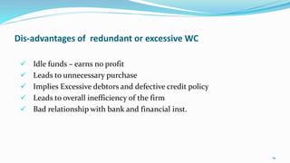 Dis-advantages of redundant or excessive WC
 Idle funds – earns no profit
 Leads to unnecessary purchase
 Implies Exces...