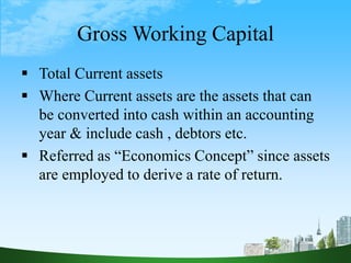 Gross Working Capital
 Total Current assets
 Where Current assets are the assets that can
be converted into cash within an accounting
year & include cash , debtors etc.
 Referred as “Economics Concept” since assets
are employed to derive a rate of return.
 