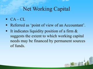 Net Working Capital
 CA – CL
 Referred as ‘point of view of an Accountant’.
 It indicates liquidity position of a firm &
suggests the extent to which working capital
needs may be financed by permanent sources
of funds.
 