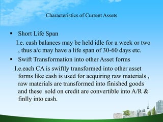 Characteristics of Current Assets
 Short Life Span
I.e. cash balances may be held idle for a week or two
, thus a/c may have a life span of 30-60 days etc.
 Swift Transformation into other Asset forms
I.e.each CA is swiftly transformed into other asset
forms like cash is used for acquiring raw materials ,
raw materials are transformed into finished goods
and these sold on credit are convertible into A/R &
finlly into cash.
 