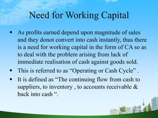 Need for Working Capital
 As profits earned depend upon magnitude of sales
and they donot convert into cash instantly, thus there
is a need for working capital in the form of CA so as
to deal with the problem arising from lack of
immediate realisation of cash against goods sold.
 This is referred to as “Operating or Cash Cycle” .
 It is defined as “The continuing flow from cash to
suppliers, to inventory , to accounts receivable &
back into cash “.
 