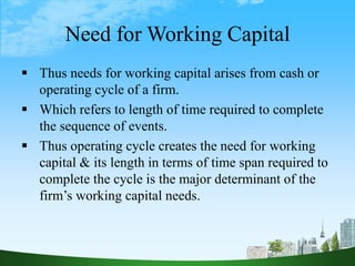 Need for Working Capital
 Thus needs for working capital arises from cash or
operating cycle of a firm.
 Which refers to length of time required to complete
the sequence of events.
 Thus operating cycle creates the need for working
capital & its length in terms of time span required to
complete the cycle is the major determinant of the
firm’s working capital needs.
 