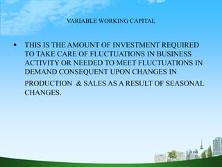 VARIABLE WORKING CAPITAL
 THIS IS THE AMOUNT OF INVESTMENT REQUIRED
TO TAKE CARE OF FLUCTUATIONS IN BUSINESS
ACTIVITY OR NEEDED TO MEET FLUCTUATIONS IN
DEMAND CONSEQUENT UPON CHANGES IN
PRODUCTION & SALES AS A RESULT OF SEASONAL
CHANGES.
 