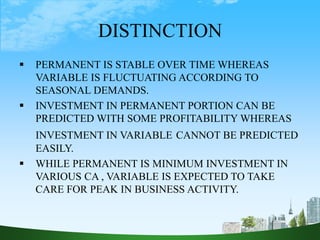 DISTINCTION
 PERMANENT IS STABLE OVER TIME WHEREAS
VARIABLE IS FLUCTUATING ACCORDING TO
SEASONAL DEMANDS.
 INVESTMENT IN PERMANENT PORTION CAN BE
PREDICTED WITH SOME PROFITABILITY WHEREAS
INVESTMENT IN VARIABLE CANNOT BE PREDICTED
EASILY.
 WHILE PERMANENT IS MINIMUM INVESTMENT IN
VARIOUS CA , VARIABLE IS EXPECTED TO TAKE
CARE FOR PEAK IN BUSINESS ACTIVITY.
 