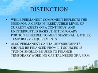 DISTINCTION
 WHILE PERMANENT COMPONENT REFLECTS THE
NEED FOR A CERTAIN IRREDUCIBLE LEVEL OF
CURRENT ASSETS ON A CONTINOUS AND
UNINTERRUPTED BASIS , THE TEMPORARY
PORTION IS NEEDED TO MEET SEASONAL & OTHER
TEMPORARY REQUIREMENTS.
 ALSO PERMANENT CAPITAL REQUIREMENTS
SHOULD BE FINANCED FROM L-T SOURCES , S-
TFUNDS SHOULD BE USED TO FINANCE
TEMPORARY WORKING CAPITAL NEEDS OF A FIRM,
 