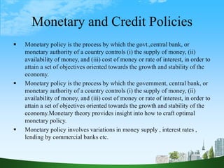 Monetary and Credit Policies
 Monetary policy is the process by which the govt.,central bank, or
monetary authority of a country controls (i) the supply of money, (ii)
availability of money, and (iii) cost of money or rate of interest, in order to
attain a set of objectives oriented towards the growth and stability of the
economy.
 Monetary policy is the process by which the government, central bank, or
monetary authority of a country controls (i) the supply of money, (ii)
availability of money, and (iii) cost of money or rate of interest, in order to
attain a set of objectives oriented towards the growth and stability of the
economy.Monetary theory provides insight into how to craft optimal
monetary policy.
 Monetary policy involves variations in money supply , interest rates ,
lending by commercial banks etc.
 