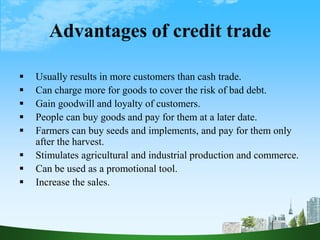Advantages of credit trade
 Usually results in more customers than cash trade.
 Can charge more for goods to cover the risk of bad debt.
 Gain goodwill and loyalty of customers.
 People can buy goods and pay for them at a later date.
 Farmers can buy seeds and implements, and pay for them only
after the harvest.
 Stimulates agricultural and industrial production and commerce.
 Can be used as a promotional tool.
 Increase the sales.
 