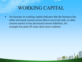 WORKING CAPITAL
 An increase in working capital indicates that the business has
either increased current assets (that is received cash, or other
current assets) or has decreased current liabilities, for
example has paid off some short-term creditors.
 