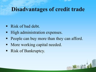 Disadvantages of credit trade
 Risk of bad debt.
 High administration expenses.
 People can buy more than they can afford.
 More working capital needed.
 Risk of Bankruptcy.
 