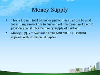 Money Supply
 This is the sum total of money public funds and can be used
for settling transactions to buy and sell things and make other
payments constitutes the money supply of a nation.
 Money supply = Notes and coins with public + Demand
deposits with Commercial papers
 