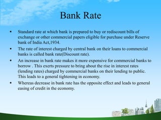 Bank Rate
 Standard rate at which bank is prepared to buy or rediscount bills of
exchange or other commercial papers eligible for purchase under Reserve
bank of India Act,1934.
 The rate of interest charged by central bank on their loans to commercial
banks is called bank rate(Discount rate).
 An increase in bank rate makes it more expensive for commercial banks to
borrow . This exerts pressure to bring about the rise in interest rates
(lending rates) charged by commercial banks on their lending to public.
This leads to a general tightening in economy.
 Whereas decrease in bank rate has the opposite effect and leads to general
easing of credit in the economy.
 