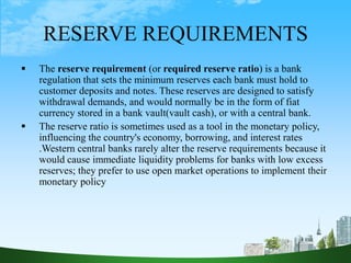 RESERVE REQUIREMENTS
 The reserve requirement (or required reserve ratio) is a bank
regulation that sets the minimum reserves each bank must hold to
customer deposits and notes. These reserves are designed to satisfy
withdrawal demands, and would normally be in the form of fiat
currency stored in a bank vault(vault cash), or with a central bank.
 The reserve ratio is sometimes used as a tool in the monetary policy,
influencing the country's economy, borrowing, and interest rates
.Western central banks rarely alter the reserve requirements because it
would cause immediate liquidity problems for banks with low excess
reserves; they prefer to use open market operations to implement their
monetary policy
 