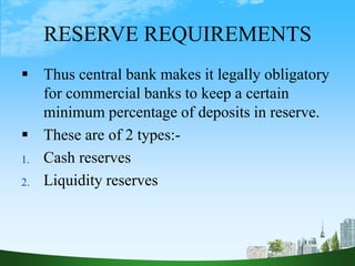 RESERVE REQUIREMENTS
 Thus central bank makes it legally obligatory
for commercial banks to keep a certain
minimum percentage of deposits in reserve.
 These are of 2 types:-
1. Cash reserves
2. Liquidity reserves
 