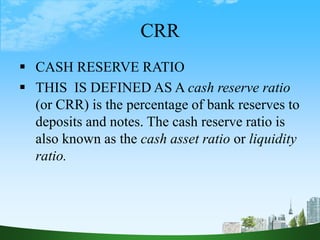 CRR
 CASH RESERVE RATIO
 THIS IS DEFINED AS A cash reserve ratio
(or CRR) is the percentage of bank reserves to
deposits and notes. The cash reserve ratio is
also known as the cash asset ratio or liquidity
ratio.
 